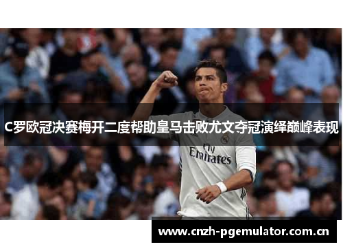 C罗欧冠决赛梅开二度帮助皇马击败尤文夺冠演绎巅峰表现 C罗欧冠决赛梅开二度帮助皇马击败尤文夺冠演绎巅峰表现
