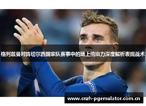 格列兹曼对阵切尔西国家队赛事中的场上统治力深度解析表现战术 格列兹曼对阵切尔西国家队赛事中的场上统治力深度解析表现战术